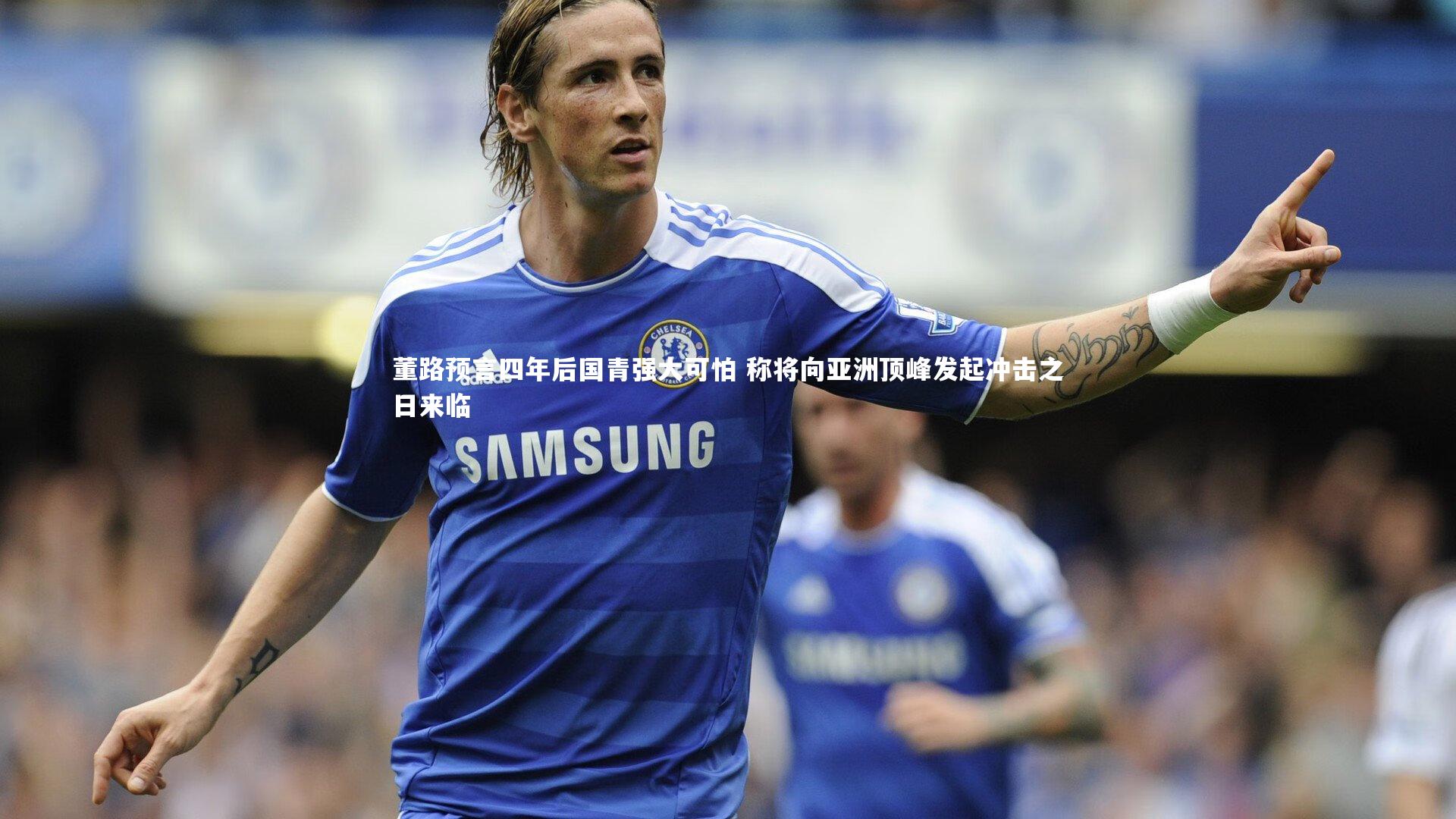 董路预言四年后国青强大可怕 称将向亚洲顶峰发起冲击之日来临