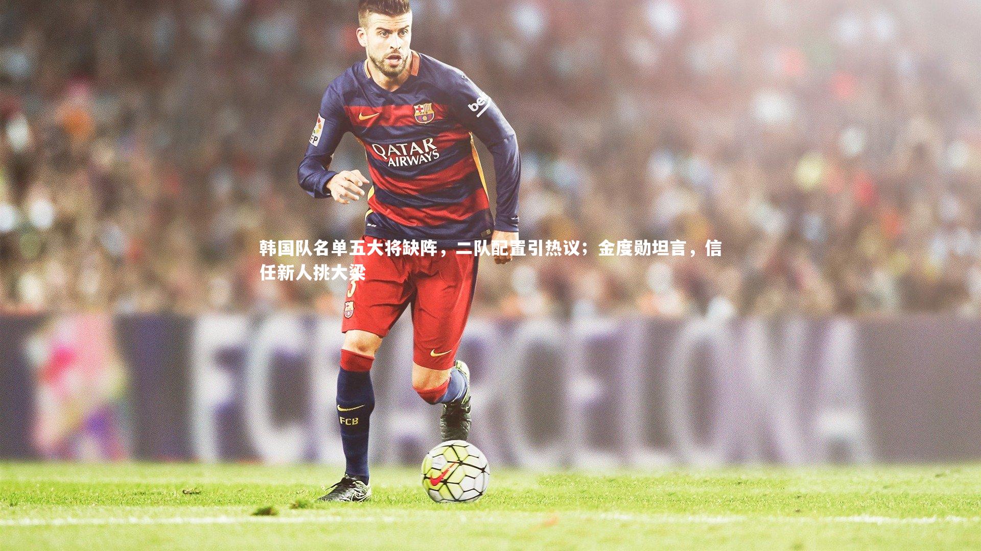 【球速官网】韩国队名单五大将缺阵，二队配置引热议；金度勋坦言，信任新人挑大梁