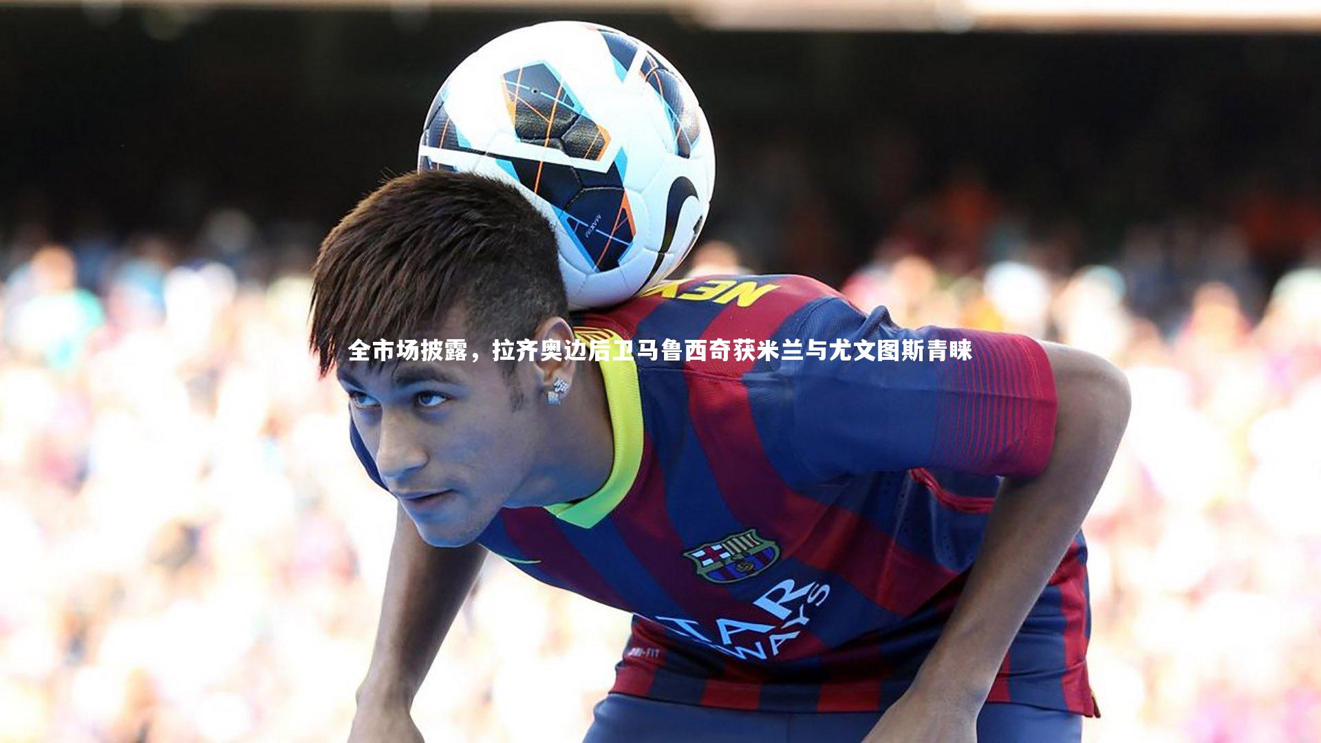 全市场披露，拉齐奥边后卫马鲁西奇获米兰与尤文图斯青睐